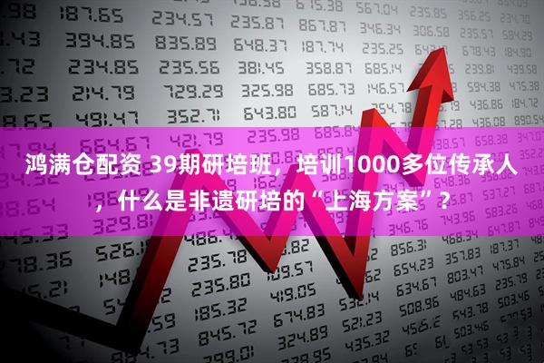 鸿满仓配资 39期研培班，培训1000多位传承人，什么是非遗研培的“上海方案”？