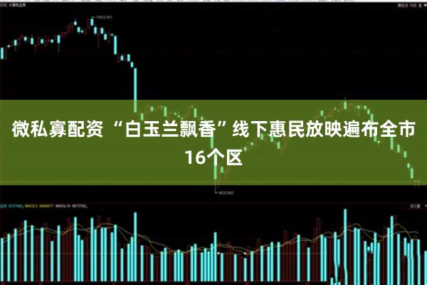 微私寡配资 “白玉兰飘香”线下惠民放映遍布全市16个区