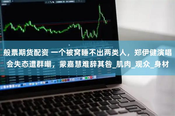 般票期货配资 一个被窝睡不出两类人，郑伊健演唱会失态遭群嘲，蒙嘉慧难辞其咎_肌肉_观众_身材