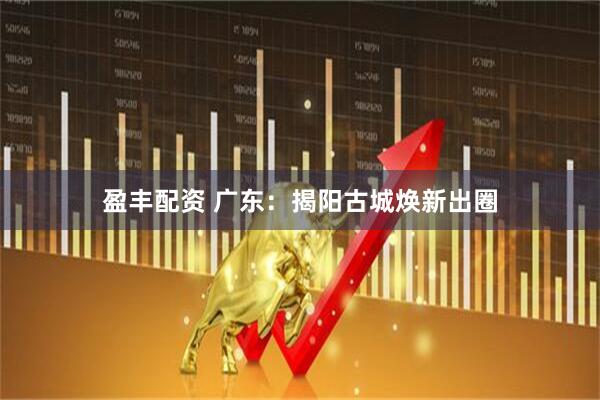 盈丰配资 广东：揭阳古城焕新出圈