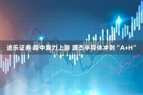途乐证券 踩中算力上游 源杰半导体冲刺“A+H”