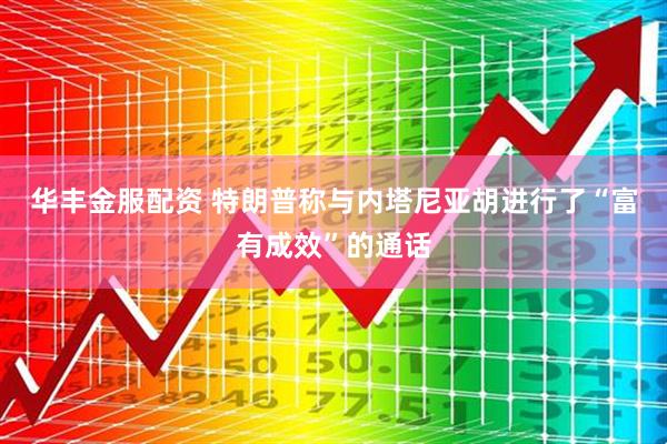 华丰金服配资 特朗普称与内塔尼亚胡进行了“富有成效”的通话