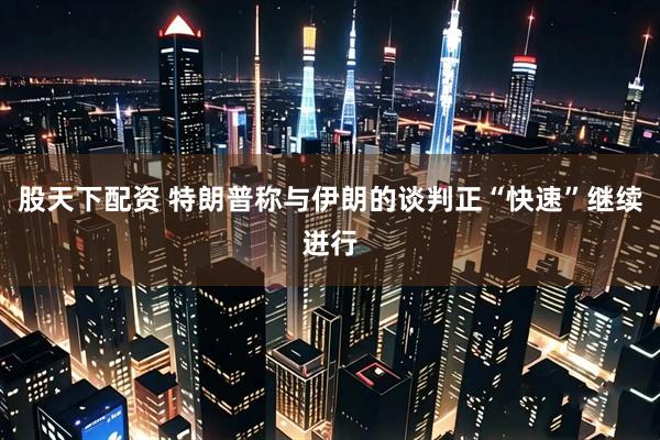 股天下配资 特朗普称与伊朗的谈判正“快速”继续进行